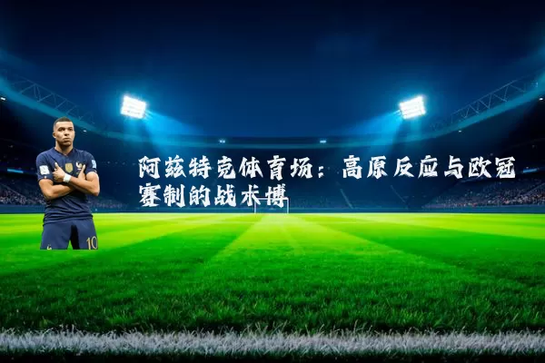 阿兹特克体育场:高原反应与欧冠赛制的战术博弈