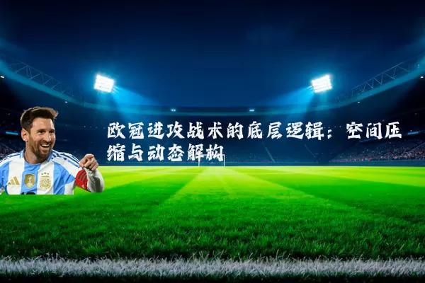 欧冠进攻战术的底层逻辑:空间压缩与动态解构