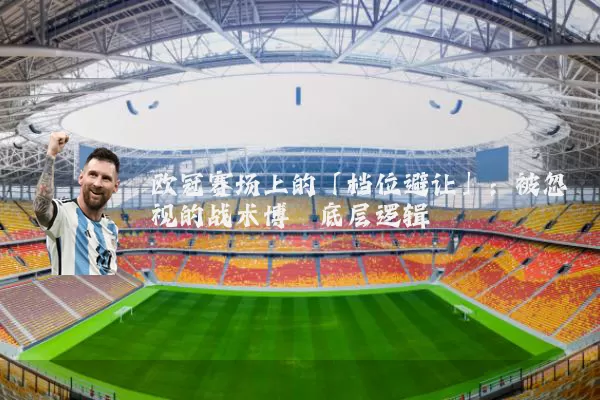 欧冠赛场上的「档位避让」:被忽视的战术博弈底层逻辑